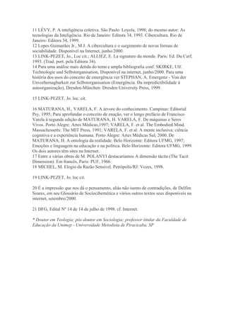 11 LÉVY, P. A inteligência coletiva. São Paulo: Loyola, 1998; do mesmo autor: As
tecnologias da Inteligência. Rio de Janeiro: Editora 34, 1993. Cibercultura. Rio de
Janeiro: Editora 34, 1999.
12 Lopes Guimarães Jr., M J. A cibercultura e o surgimento de novas formas de
sociabilidade. Disponível na Internet, junho/2000.
13 LINK-PEZET, Jo., Loc cit.; ALLIEZ, E. La signature du monde. Paris: Ed. Du Cerf,
1993. (Trad. port. pela Editora 34).
14 Para uma análise mais detida do tema e ampla bibliografia conf. SKIRKE, Ulf.
Technologie und Selbstorganisation, Disponível na internet, junho/2000. Para uma
história dos usos do conceito de emergência ver STEPHAN, A. Emergenz - Von der
Unvorhersagbarkeit zur Selbstorganisation (Emergência. Da impredictibilidade à
autoorganização), Dresden-München: Dresden University Press, 1999.
15 LINK-PEZET, Jo. loc. cit.
16 MATURANA, H., VARELA, F. A árvore do conhecimento. Campinas: Editorial
Psy, 1995; Para aprofundar o conceito de enação, ver o longo prefácio de Francisco
Varela à segunda edição de MATURANA, H. VARELA, F. De máquinas e Seres
Vivos. Porto Alegre: Artes Médicas,1997; VARELA, F. et al. The Embodied Mind.
Massachessetts: The MIT Press, 1991; VARELA. F. et al. A mente inclusiva: ciência
cognitiva e a experiência humana. Porto Alegre: Artes Médicas Sul, 2000. De
MATURANA, H. A ontologia da realidade. Belo Horizonte: Editora UFMG, 1997;
Emoções e linguagem na educação e na política. Belo Horizonte: Editora UFMG, 1999.
Os dois autores têm sites na Internet.
17 Entre a várias obras de M. POLANYI destacaríamos A dimensão tácita (The Tacit
Dimension). Em francês, Paris: PUF, 1966.
18 MICHEL, M. Elogio da Razão Sensível. Petrópolis/RJ: Vozes, 1998.
19 LINK-PEZET, Jo. loc cit.
20 É a impressão que nos dá o pensamento, aliás não isento de contradições, de Delfim
Soares, em seu Glossário de Sociocibernética e vários outros textos seus disponíveis na
internet, setembro/2000.
21 DFG, Edital Nº 14 de 14 de julho de 1998. cf. Internet.
* Doutor em Teologia; pós-doutor em Sociologia; professor titular da Faculdade de
Educação da Unimep - Universidade Metodista de Piracicaba, SP
 