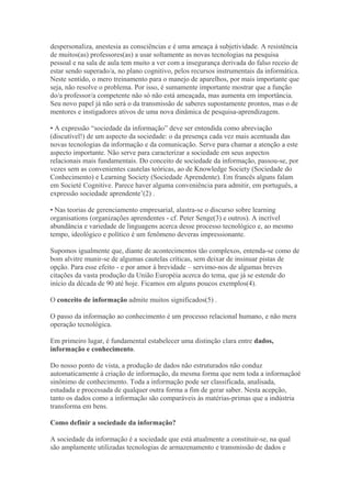 despersonaliza, anestesia as consciências e é uma ameaça à subjetividade. A resistência
de muitos(as) professores(as) a usar soltamente as novas tecnologias na pesquisa
pessoal e na sala de aula tem muito a ver com a insegurança derivada do falso receio de
estar sendo superado/a, no plano cognitivo, pelos recursos instrumentais da informática.
Neste sentido, o mero treinamento para o manejo de aparelhos, por mais importante que
seja, não resolve o problema. Por isso, é sumamente importante mostrar que a função
do/a professor/a competente não só não está ameaçada, mas aumenta em importância.
Seu novo papel já não será o da transmissão de saberes supostamente prontos, mas o de
mentores e instigadores ativos de uma nova dinâmica de pesquisa-aprendizagem.
• A expressão “sociedade da informação” deve ser entendida como abreviação
(discutível!) de um aspecto da sociedade: o da presença cada vez mais acentuada das
novas tecnologias da informação e da comunicação. Serve para chamar a atenção a este
aspecto importante. Não serve para caracterizar a sociedade em seus aspectos
relacionais mais fundamentais. Do conceito de sociedade da informação, passou-se, por
vezes sem as convenientes cautelas teóricas, ao de Knowledge Society (Sociedade do
Conhecimento) e Learning Society (Sociedade Aprendente). Em francês alguns falam
em Societé Cognitive. Parece haver alguma conveniência para admitir, em português, a
expressão sociedade aprendente’(2) .
• Nas teorias de gerenciamento empresarial, alastra-se o discurso sobre learning
organisations (organizações aprendentes - cf. Peter Senge(3) e outros). A incrível
abundância e variedade de linguagens acerca desse processo tecnológico e, ao mesmo
tempo, ideológico e político é um fenômeno deveras impressionante.
Supomos igualmente que, diante de acontecimentos tão complexos, entenda-se como de
bom alvitre munir-se de algumas cautelas críticas, sem deixar de insinuar pistas de
opção. Para esse efeito - e por amor à brevidade – servimo-nos de algumas breves
citações da vasta produção da União Européia acerca do tema, que já se estende do
início da década de 90 até hoje. Ficamos em alguns poucos exemplos(4).
O conceito de informação admite muitos significados(5) .
O passo da informação ao conhecimento é um processo relacional humano, e não mera
operação tecnológica.
Em primeiro lugar, é fundamental estabelecer uma distinção clara entre dados,
informação e conhecimento.
Do nosso ponto de vista, a produção de dados não estruturados não conduz
automaticamente à criação de informação, da mesma forma que nem toda a informaçãoé
sinônimo de conhecimento. Toda a informação pode ser classificada, analisada,
estudada e processada de qualquer outra forma a fim de gerar saber. Nesta acepção,
tanto os dados como a informação são comparáveis às matérias-primas que a indústria
transforma em bens.
Como definir a sociedade da informação?
A sociedade da informação é a sociedade que está atualmente a constituir-se, na qual
são amplamente utilizadas tecnologias de armazenamento e transmissão de dados e
 