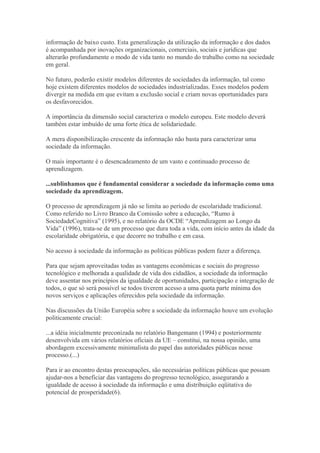 informação de baixo custo. Esta generalização da utilização da informação e dos dados
é acompanhada por inovações organizacionais, comerciais, sociais e jurídicas que
alterarão profundamente o modo de vida tanto no mundo do trabalho como na sociedade
em geral.
No futuro, poderão existir modelos diferentes de sociedades da informação, tal como
hoje existem diferentes modelos de sociedades industrializadas. Esses modelos podem
divergir na medida em que evitam a exclusão social e criam novas oportunidades para
os desfavorecidos.
A importância da dimensão social caracteriza o modelo europeu. Este modelo deverá
também estar imbuído de uma forte ética de solidariedade.
A mera disponibilização crescente da informação não basta para caracterizar uma
sociedade da informação.
O mais importante é o desencadeamento de um vasto e continuado processo de
aprendizagem.
...sublinhamos que é fundamental considerar a sociedade da informação como uma
sociedade da aprendizagem.
O processo de aprendizagem já não se limita ao período de escolaridade tradicional.
Como referido no Livro Branco da Comissão sobre a educação, “Rumo à
SociedadeCognitiva” (1995), e no relatório da OCDE “Aprendizagem ao Longo da
Vida” (1996), trata-se de um processo que dura toda a vida, com início antes da idade da
escolaridade obrigatória, e que decorre no trabalho e em casa.
No acesso à sociedade da informação as políticas públicas podem fazer a diferença.
Para que sejam aproveitadas todas as vantagens econômicas e sociais do progresso
tecnológico e melhorada a qualidade de vida dos cidadãos, a sociedade da informação
deve assentar nos princípios da igualdade de oportunidades, participação e integração de
todos, o que só será possível se todos tiverem acesso a uma quota parte mínima dos
novos serviços e aplicações oferecidos pela sociedade da informação.
Nas discussões da União Européia sobre a sociedade da informação houve um evolução
politicamente crucial:
...a idéia inicialmente preconizada no relatório Bangemann (1994) e posteriormente
desenvolvida em vários relatórios oficiais da UE – constitui, na nossa opinião, uma
abordagem excessivamente minimalista do papel das autoridades públicas nesse
processo.(...)
Para ir ao encontro destas preocupações, são necessárias políticas públicas que possam
ajudar-nos a beneficiar das vantagens do progresso tecnológico, assegurando a
igualdade de acesso à sociedade da informação e uma distribuição eqüitativa do
potencial de prosperidade(6).
 