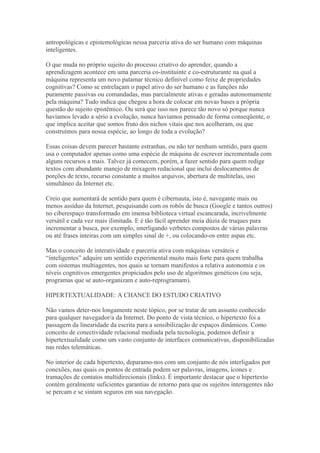 antropológicas e epistemológicas nessa parceria ativa do ser humano com máquinas
inteligentes.
O que muda no próprio sujeito do processo criativo do aprender, quando a
aprendizagem acontece em uma parceria co-instituinte e co-estruturante na qual a
máquina representa um novo patamar técnico definível como feixe de propriedades
cognitivas? Como se entrelaçam o papel ativo do ser humano e as funções não
puramente passivas ou comandadas, mas parcialmente ativas e geradas autonomamente
pela máquina? Tudo indica que chegou a hora de colocar em novas bases a própria
questão do sujeito epistêmico. Ou será que isso nos parece tão novo só porque nunca
havíamos levado a sério a evolução, nunca havíamos pensado de forma conseqüente, o
que implica aceitar que somos fruto dos nichos vitais que nos acolheram, ou que
construímos para nossa espécie, ao longo de toda a evolução?
Essas coisas devem parecer bastante estranhas, ou não ter nenhum sentido, para quem
usa o computador apenas como uma espécie de máquina de escrever incrementada com
alguns recursos a mais. Talvez já comecem, porém, a fazer sentido para quem redige
textos com abundante manejo de mixagem redacional que inclui deslocamentos de
porções de texto, recurso constante a muitos arquivos, abertura de multitelas, uso
simultâneo da Internet etc.
Creio que aumentará de sentido para quem é cibernauta, isto é, navegante mais ou
menos assíduo da Internet, pesquisando com os robôs de busca (Google e tantos outros)
no ciberespaço transformado em imensa biblioteca virtual escancarada, incrivelmente
versátil e cada vez mais ilimitada. E é tão fácil aprender meia dúzia de truques para
incrementar a busca, por exemplo, interligando verbetes compostos de várias palavras
ou até frases inteiras com um simples sinal de +, ou colocando-os entre aspas etc.
Mas o conceito de interatividade e parceria ativa com máquinas versáteis e
“inteligentes” adquire um sentido experimental muito mais forte para quem trabalha
com sistemas multiagentes, nos quais se tornam manifestos a relativa autonomia e os
níveis cognitivos emergentes propiciados pelo uso de algoritmos genéticos (ou seja,
programas que se auto-organizam e auto-reprogramam).
HIPERTEXTUALIDADE: A CHANCE DO ESTUDO CRIATIVO
Não vamos deter-nos longamente neste tópico, por se tratar de um assunto conhecido
para qualquer navegador/a da Internet. Do ponto de vista técnico, o hipertexto foi a
passagem da linearidade da escrita para a sensibilização de espaços dinâmicos. Como
conceito de conectividade relacional mediada pela tecnologia, podemos definir a
hipertextualidade como um vasto conjunto de interfaces comunicativas, disponibilizadas
nas redes telemáticas.
No interior de cada hipertexto, deparamo-nos com um conjunto de nós interligados por
conexões, nas quais os pontos de entrada podem ser palavras, imagens, ícones e
tramações de contatos multidirecionais (links). É importante destacar que o hipertexto
contém geralmente suficientes garantias de retorno para que os sujeitos interagentes não
se percam e se sintam seguros em sua navegação.
 