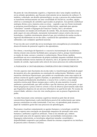 Do ponto de vista diretamente cognitivo, o hipertexto não é uma simples metáfora de
novas atitudes aprendentes, que buscam criativamente novas maneiras de conhecer. É,
também e sobretudo, um desafio epistemológico, ou seja, o processo do conhecimento
se transforma intrinsecamente em uma versatilidade de iniciativas, escolhas, opções
seletivas e constatações de caminhos equivocados ou propícios. Isso permite estabelecer
analogias diretas com a maneira como as coisas – segundo o que nos foram mostrando
as pesquisas neurofisiológicas - em nosso cérebro/mente, capacitado para apostas
“enactantes” (usando a linguagem de Francisco Varela), isto é, ativamente
incursionantes em mundos diversificados do sentido. Mas, da mesma maneira como se
pode seguir em uma utilização, meramente instrumental e pouco criativa das novas
tecnologias, é também sinistramente plausível que, por resistência de muitas escolas a
ingressar decididamente na era das redes, o potencial dos aprendentes continue
submetido a um verdadeiro apartheid neuronal.
O uso (ou não uso) versátil das novas tecnologias tem conseqüências já constatadas no
desenvolvimento do potencial cognitivo dos aprendentes.
Em síntese, a tecnologia do hipertexto e a sucessiva incrementação de sua dinâmica
interna criaram uma enorme facilidade para a pesquisa criativa, porque transformaram
os modos de tratar, acessar e construir o conhecimento. Dessa forma, também
possibilitam um novo entendimento da própria realidade enquanto realidade discursiva,
construída mediante nossas maneiras de enactá-la, isto é, de apostar ativamente em
mundos do sentido, ingressando neles através de nossos processos do conhecimento(9).
A PASSAGEM A UM PARADIGMA COOPERATIVO DO CONHECIMENTO
Um dos aspectos mais fascinantes da era das redes é a transformação profunda do papel
da memória ativa dos aprendentes na construção do conhecimento. Mediante o uso de
memórias eletrônicas hipertextuais, que podem ser consideradas como uma espécie de
prótese externa do agente cognitivo humano, os aprendentes se vêem confrontados com
uma situação profundamente desafiadora: o recurso livre e criativo a essa ampla
memória externa pode liberar energias para o cultivo de uma memória vivencial
autônoma e personalizada, que sabe escolher o que lhe interessa; por outra parte, os que
forem preguiçosos e pouco criativos correm o risco de absorver passivamente nada mais
que fragmentos dispersos de um universo informativo no qual há de tudo. No oceano da
conectividade, subsiste o risco de virar concha presa a um ou poucos fragmentos de
pedra.
As redes funcionam como estruturas cognitivas interativas pelo fato de terem
características hipertextuais e pela interferência possível do conhecimento que outras
pessoas construíram ou estão construindo. Com isso, o/a aprendente pode assumir o
papel de verdadeiro gestor dos seus processos de aprendizagem.
Precisamos visualizar conjuntamente os agentes humanos e a tecnologia versátil de
modo a superar uma concepção em demasiado maquínica da interação entre seres
humanos e ambientes cognitivos artificiais. Trata-se de entender que, embora
preservando uma série de aspectos típicos das racionalidades instrumentais e das
linguagens reducionistas, as tecnologias adquiriram tamanha versatilidade e
disponibilidade cooperativa que podemos chamá-las sistemas cooperativos ou interfaces
de parceria entre o homem e a técnica.
 