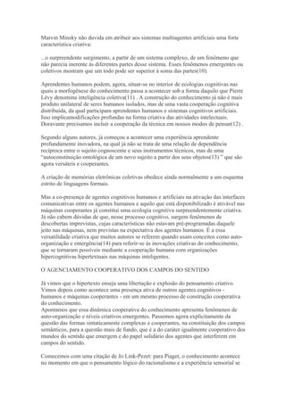 Marvin Minsky não duvida em atribuir aos sistemas multiagentes artificiais uma forte
característica criativa:
...o surpreendente surgimento, a partir de um sistema complexo, de um fenômeno que
não parecia inerente às diferentes partes desse sistema. Esses fenômenos emergentes ou
coletivos mostram que um todo pode ser superior à soma das partes(10).
Aprendentes humanos podem, agora, situar-se no interior de ecologias cognitivas nas
quais a morfogênese do conhecimento passa a acontecer sob a forma daquilo que Pierre
Lévy denomina inteligência coletiva(11) . A construção do conhecimento já não é mais
produto unilateral de seres humanos isolados, mas de uma vasta cooperação cognitiva
distribuída, da qual participam aprendentes humanos e sistemas cognitivos artificiais.
Isso implicamodificações profundas na forma criativa das atividades intelectuais.
Doravante precisamos incluir a cooperação da técnica em nossos modos de pensar(12) .
Segundo alguns autores, já começou a acontecer uma experiência aprendente
profundamente inovadora, na qual já não se trata de uma relação de dependência
recíproca entre o sujeito cognoscente e seus instrumentos técnicos, mas de uma
“autoconstituição ontológica de um novo sujeito a partir dos seus objetos(13) ” que são
agora versáteis e cooperantes.
A criação de memórias eletrônicas coletivas obedece ainda normalmente a um esquema
estrito de linguagens formais.
Mas a co-presença de agentes cognitivos humanos e artificiais na ativação das interfaces
comunicativas entre os agentes humanos e aquilo que está disponibilizado é ativável nas
máquinas cooperantes já constitui uma ecologia cognitiva surpreendentemente criativa.
Já não cabem dúvidas de que, nesse processo cognitivo, surgem fenômenos de
descobertas imprevistas, cujas características não estavam pré-programadas daquele
jeito nas máquinas, nem previstas na expectativa dos agentes humanos. É a essa
versatilidade criativa que muitos autores se referem quando usam conceitos como auto-
organização e emergência(14) para referir-se às inovações criativas do conhecimento,
que se tornaram possíveis mediante a cooperação humana com organizações
hipercognitivas hipertextuais nas máquinas inteligentes.
O AGENCIAMENTO COOPERATIVO DOS CAMPOS DO SENTIDO
Já vimos que o hipertexto enseja uma libertação e explosão do pensamento criativo.
Vimos depois como acontece uma presença ativa de outros agentes cognitivos -
humanos e máquinas cooperantes - em um mesmo processo de construção cooperativa
do conhecimento.
Apontamos que essa dinâmica cooperativa do conhecimento apresenta fenômenos de
auto-organização e níveis criativos emergentes. Passemos agora explicitamente da
questão das formas sintaticamente complexas e cooperantes, na constituição dos campos
semânticos, para a questão mais de fundo, que é a do caráter igualmente cooperativo dos
mundos do sentido que emergem e do papel solidário dos agentes que interferem em
campos do sentido.
Comecemos com uma citação de Jo Link-Pezet: para Piaget, o conhecimento acontece
no momento em que o pensamento lógico do racionalismo e a experiência sensorial se
 