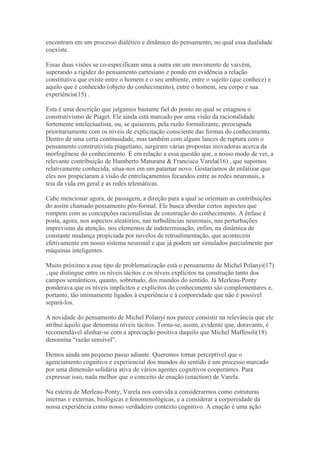 encontram em um processo dialético e dinâmico do pensamento, no qual essa dualidade
coexiste.
Essas duas visões se co-especificam uma a outra em um movimento de vaivém,
superando a rigidez do pensamento cartesiano e pondo em evidência a relação
constitutiva que existe entre o homem e o seu ambiente, entre o sujeito (que conhece) e
aquilo que é conhecido (objeto do conhecimento), entre o homem, seu corpo e sua
experiência(15) .
Esta é uma descrição que julgamos bastante fiel do ponto no qual se estagnou o
construtivismo de Piaget. Ele ainda está marcado por uma visão da racionalidade
fortemente intelectualista, ou, se quiserem, pela razão formalizante, preocupada
prioritariamente com os níveis de explicitação consciente das formas do conhecimento.
Dentro de uma certa continuidade, mas também com alguns lances de ruptura com o
pensamento construtivista piagetiano, surgiram várias propostas inovadoras acerca da
morfogênese do conhecimento. É em relação a essa questão que, a nosso modo de ver, a
relevante contribuição de Humberto Maturana & Francisco Varela(16) , que supomos
relativamente conhecida, situa-nos em um patamar novo. Gostaríamos de enfatizar que
eles nos propiciaram a visão de entrelaçamentos fecundos entre as redes neuronais, a
teia da vida em geral e as redes telemáticas.
Cabe mencionar agora, de passagem, a direção para a qual se orientam as contribuições
do assim chamado pensamento pós-formal. Ele busca abordar certos aspectos que
rompem com as concepções racionalistas de construção do conhecimento. A ênfase é
posta, agora, nos aspectos aleatórios, nas turbulências neuronais, nas perturbações
imprevistas da atenção, nos elementos de indeterminação, enfim, na dinâmica de
constante mudança propiciada por novelos de retroalimentação, que acontecem
efetivamente em nosso sistema neuronal e que já podem ser simulados parcialmente por
máquinas inteligentes.
Muito próximo a esse tipo de problematização está o pensamento de Michel Polanyi(17)
, que distingue entre os níveis tácitos e os níveis explícitos na construção tanto dos
campos semânticos, quanto, sobretudo, dos mundos do sentido. Já Merleau-Ponty
ponderava que os níveis implícitos e explícitos do conhecimento são complementares e,
portanto, tão intimamente ligados à experiência e à corporeidade que não é possível
separá-los.
A novidade do pensamento de Michel Polanyi nos parece consistir na relevância que ele
atribui àquilo que denomina níveis tácitos. Torna-se, assim, evidente que, doravante, é
recomendável alinhar-se com a apreciação positiva daquilo que Michel Maffesoli(18)
denomina “razão sensível”.
Demos ainda um pequeno passo adiante. Queremos tornar perceptível que o
agenciamento cognitivo e experiencial dos mundos do sentido é um processo marcado
por uma dimensão solidária ativa de vários agentes cognitivos cooperantes. Para
expressar isso, nada melhor que o conceito de enação (enaction) de Varela.
Na esteira de Merleau-Ponty, Varela nos convida a considerarmos como estruturas
internas e externas, biológicas e fenomenológicas, e a considerar a corporeidade da
nossa experiência como nosso verdadeiro contexto cognitivo. A enação é uma ação
 