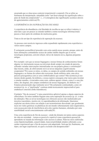 encarnada que se situa nesse contexto (experiencial e corporal). Ela se refere ao
fenômeno da interpretação, entendida como “um fazer-emergir da significação sobre o
pano de fundo da compreensão”. (...) A emergência das significações acontece através
de agenciamentos coletivos(19) .
A EXPERIÊNCIA DA SUPERAÇÃO DA ESCASSEZ
A experiência da abundância e da liberdade de escolha no que se refere à música, à
televisão e que aos poucos se estende também a outras tecnologias informacionais
passou a fazer parte do cotidiano de muitíssima gente.
Trata-se de um tipo de experiência de superação da escassez.
As pessoas com razoáveis ingressos estão expandindo rapidamente esta experiência a
vários outros campos.
É certamente aconselhável proceder com certa cautela nesse assunto, porque, antes de
fazer afirmações contundentes acerca do caráter inédito daquilo que as novas
tecnologias propiciam, convém refazer, talvez de maneira nova, algumas perguntas
antigas.
Por exemplo: será que as nossas linguagens e nossas formas de conhecimentos foram
alguma vez inteiramente nossas ou estiveram desde sempre em estado de parceria,
sofrendo variadas intervenções internalizadas em sua própria gênese e constituição?
Que trazem, então, de efetivamente novo as novas máquinas cognitivamente
cooperantes? Por acaso os mitos, os tabus, os campos do sentido embutidos em nossas
linguagens e as formas da cultura não exerceram, desde milênios atrás, uma ativa
parceria psicogenética com os seres simbolizadores que somos? Não acontecia já isso
mesmo desde quando, há milênios, a nossa espécie conseguiu criar meios para inventar
e simular mundos, vivenciados como reais, embora apenas virtuais, como é o caso dos
mitos, dos dogmas, dos campos semânticos de nossas linguagens, do dinheiro etc.?
Estamos presenciando algo realmente novo? Há certamente continuidades, como sói
acontecer (p. ex. a “janelização” continua ainda tecnicamente imprescindível para
estabelecer conexões (links telemáticos).
O próprio “fim da escassez” é uma característica aplicável apenas a alguns aspectos da
cibercultura. Os mitos também fingiam uma certa superação da escassez (p. ex. o mito
da redenção). Mas as novas tecnologias nos oferecem acessos não mediatizados por
terceiros (sacerdotes, mestres etc.) à superabundância da informação. Queremos
explicitar um alerta crítico em relação a um tecnootimismo desvairado, que geralmente
recai em visões gnósticas ou platônicas de um mundo soberanamente auto-organizativo,
com escassa previsão de interferência ativa dos sujeitos humanos, alentados por uma
sensibilidade social conscientemente cultivada(20) .
Uma certa experiência do fim da escassez - ainda tão distante em tantos outros aspectos
da vida em sociedade – tornou-se possível e repetível como experiência pessoal do
aprendente no mundo da informação e dos acessos à cultura. Palavras meio esdrúxulas
como hipertextualidade, conectividade, transversa(ti)lidade aludem sobretudo a esse
caráter experiencial que o fim da escassez está adquirindo. Será que há, finalmente, um
tópos, um lugar experiencial, no qual a exclusão está desaparecendo?
 