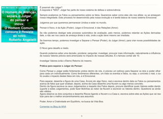 9
É possível não Julgar?
A resposta é "NÃO". Julgar faz parte de nosso sistema de defesa e sobrevivência.
Sempre avaliamos os Fatos ou pensamentos sobre os fatos. Queremos saber como eles vão nos afetar, ou se ameaçam
nossa integridade. Este processo foi desenvolvido pela nossa evolução e é tarefa básica de nosso sistema Emocional.
Julgamos por que queremos permanecer Unidos e estar no mundo.
Pensar é físico, é da Ação (Poder); Julgar é Emocional, é das Relações (Amor).
Se não podemos desligar este processo automático de avaliação, pelo menos, podemos retardar as Ações derivadas
dele, a não ser nos casos de ameaça direta à vida, onde a ação deve mesmo ser imediata.
Se tivermos tempo, podemos investigar e Separar o Pensar (Poder), do Julgar (Amor), para criar novas possibilidades de
ação.
O Novo gera desafio e medo.
Quando podemos adiar uma decisão, ponderar, perguntar, investigar, procurar mais informação, naturalmente a influência
de nossos Valores prévios será amenizada no impacto de nossas atitudes. É o famoso contar até 10.
Investigar Valores evita o Eterno Retorno do mesmo.
Prática para separar o Julgar do Pensar:
Como Pensar e Julgar estão fortemente unidos dentro de nós, é preciso um esforço para Separar os dois e poder olhar
para cada um individualmente. Como fenômenos diferentes, um trata os eventos e fatos, ou seja, o concreto o real, o ou-
tro avalia o impacto destes fatos em nós, e é Emocional.
Para separar, desenhe a figura de uma Casa, Árvore etc algo físico, real e escreva dentro dela os Fatos ou pensamentos
acerca de fatos que quer analisar, depois, acima da Casa desenhe uma Nuvem ou algo menos concreto.
Dentro da figura escreva os seus Julgamentos a respeito dos Fatos depois, procure identificar quais Valores estão dando
suporte a estes Julgamentos, pode fazer Bolinhas ao redor da Nuvem e escrever os Valores dentro. Questione se ainda
são válidos.
Agora observe os dois conjuntos e desenhe Riscos ligando a Nuvem e a Casa e, escreva sobre eles as Ações que vai rea-
lizar para dar o melhor encaminhamento aos assuntos.
Poder, Amor e Criatividade em Equilíbrio, na busca da Vida Boa.
Comentar no Blog do MVA
 