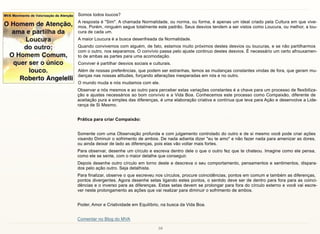 10
Somos todos loucos?
A resposta é "Sim". A chamada Normalidade, ou norma, ou forma, é apenas um ideal criado pela Cultura em que vive-
mos. Porém, ninguém segue totalmente este padrão. Seus desvios tendem a ser vistos como Loucura, ou melhor, a lou-
cura de cada um.
A maior Loucura é a busca desenfreada da Normalidade.
Quando convivemos com alguém, de fato, estamos muito próximos destes desvios ou loucuras, e se não partilharmos
com o outro, nos separamos. O convívio passa pelo ajuste continuo destes desvios. É necessário um certo afrouxamen-
to de ambas as partes para uma acomodação.
Conviver é partilhar desvios sociais e culturais.
Além de nossas preferências, que podem ser estranhas, temos as mudanças constantes vindas de fora, que geram mu-
danças nas nossas atitudes, forçando alterações inesperadas em nós e no outro.
O mundo muda e nós mudamos com ele.
Observar a nós mesmos e ao outro para perceber estas variações constantes é a chave para um processo de flexibiliza-
ção e ajustes necessários ao bom convívio e a Vida Boa. Conhecemos este processo como Compaixão, diferente de
aceitação pura e simples das diferenças, é uma elaboração criativa e contínua que leva para Ação e desenvolve a Lide-
rança de Si Mesmo.
Prática para criar Compaixão:
Somente com uma Observação profunda e com julgamento controlado do outro e de si mesmo você pode criar ações
visando Diminuir o sofrimento de ambos. De nada adianta dizer "eu te amo" e não fazer nada para amenizar as dores,
ou ainda deixar de lado as diferenças, pois elas vão voltar mais fortes.
Para observar, desenhe um círculo e escreva dentro dele o que o outro fez que te chateou. Imagine como ele pensa,
como ele se sente, com o maior detalhe que conseguir.
Depois desenhe outro círculo em torno deste e descreva o seu comportamento, pensamentos e sentimentos, dispara-
dos pelo ação outro. Seja detalhista.
Para finalizar, observe o que escreveu nos círculos, procure coincidências, pontos em comum e também as diferenças,
pontos divergentes. Agora desenhe setas ligando estes pontos, o sentido deve ser de dentro para fora para as coinci-
dências e o inverso para as diferenças. Estas setas devem se prolongar para fora do círculo externo e você vai escre-
ver neste prolongamento as ações que vai realizar para diminuir o sofrimento de ambos.
Poder, Amor e Criatividade em Equilíbrio, na busca da Vida Boa.
Comentar no Blog do MVA
 