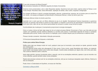 11
O que são processos de Baixa Energia?
São processos baseados em Reflexão seguidos de Ações Conscientes.
Estamos muito acostumados a dar e obter Respostas rápidas. Queremos tudo para ontem, agimos antes do Tempo e com
muita energia. Resultado disto, baixa efetividade, repetição de tarefas, altos custos, angústia e estagnação.
Ter coragem de Brecar e reduzir a energia empregada, silenciar, contemporizar, apreciar, dar um tempo para as coisas fica-
rem claras, cria espaço privilegiado de Aprendizado e Mudanças Efetivas, vindas de dentro para fora.
Mudanças efetivas brotam de dentro para fora.
Aprender com o outro que tem um Ritmo diferente do seu é um desafio. Normalmente ficamos impacientes e queremos
atropelar as pessoas mais lentas ou brecar os mais rápidos. O respeito é uma forma de aprendizado e expressão de nosso
Amor pelo outro, além de ser uma ótima oportunidade de conhecer e avaliar novas formas de ação.
A profundidade das mudanças é inversamente proporcional à energia empregada.
Criar ou mudar a forma de fazer algo exige de nós um amplo processo Mental, Emocional e Físico, que não pode ser exe-
cutado com qualidade quando estamos abalados ou movidos pela pressa. A criatividade depende de tempo e condições
adequadas para ocorrer, senão o que temos é a repetição, pura e simples daquilo que já conhecemos e sabemos fazer.
Pressa é tensão constante. Velocidade é Atenção permanente.
O Emocional desequilibrado bloqueia a criatividade.
Prática para adotar Baixa Energia:
Reflita sobre algo que deseja mudar em você, qualquer coisa que te incomoda e que sempre se repete, gerando resulta-
dos inadequados.
Escreva algumas linhas sobre isto abrangendo O Que ocorre, Como ocorre, quais Resultados são obtidos, em especial,
quais Ações você deseja realizar para mudar esta situação. Guarde estas anotações por alguns dias, sem olhar para elas,
mas continue refletindo sobre o assunto.
Após estes período, escreva novamente sobre o assunto, sem ler as anotações anteriores, apenas o que se recorda e as
novas reflexões, guarde também estas novas anotações.
Repita este processo sempre sem ler as anotações anteriores, até que as mudanças desejadas sejam efetivas. Destrua to-
das as anotações.
Poder, Amor e Criatividade em Equilíbrio, na busca da Vida Boa.
Comentar no Blog do MVA
 