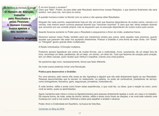 12
É um erro buscar o sucesso?
Claro que "Não". Porém, se para obter este Resultado destruírmos nossas Relações, o que teremos finalmente não será
positivo, nem para nós, nem para os outros.
A questão humana é estar no Mundo com os outros e não apenas obter Resultados.
Ninguém faz nada sozinho, especialmente hoje em dia, em tudo que fazemos dependemos de muitos outros, visíveis e in-
visíveis, mas mesmo assim ouvimos pessoas dizendo que "venceram sozinhas". É claro que não, talvez estejam dizendo
que venceram por sua vontade própria, mas se esquecem que na execução dependeram de muitos outros para vencer.
Quando focamos somente no Poder para o Resultado e esquecemos o Amor da União, acabamos fracos.
Devemos exercer nosso Poder, também para nos mantermos Unidos aos outros, tanto aqueles mais próximos, quanto
aqueles que parecem não estar nos ajudando diretamente. Praticar a Gratidão é uma forma de estar Unido. Um "Grato"
ou "Obrigado" geram grande efeito multiplicador.
A Razão individualiza. A Emoção multiplica.
Podemos sempre Agradecer aos outros de muitas formas, use a criatividade, inove, surpreenda, dê um elogio fora de
hora, reconheça um ideia, parabenize, dê um beijo, um sorriso, um olhar etc. Tudo que fazemos de coração para coração,
tem um efeito cascata, quem recebe quer retribuir e espalhar, criando uma onda positiva.
Se queremos algo novo, necessariamente, temos que fazer diferente.
De modo suave podemos iniciar uma Revolução.
Prática para desenvolver a Gratidão:
Por uma semana, pelo menos três vezes ao dia, Agradeça a alguém que não está diretamente ligado ao seu Resultado.
Pessoas desconhecidas que te servem no restaurante, na padaria, no posto de combustível, prestadores de serviço,
como entregadores, faxineiros, garis, seguranças, jornaleiros, motoristas etc.
À noite lembre, reflita e anote como foram estas experiências, o que você fez, ou disse, qual a reação do outro, como
você se sentiu, quais os aprendizados.
Agora mantenha esta rotina e inclua os Agredecimentos para pessoas diretamente ligadas a você, em casa e no trabalho.
Da mesma forma, de noite, antes de dormir, lembre, reflita e anote como foram as reações, e se você está notando uma
mudança em você e nos outros. Estimule a todos para espalhar e ampliar o alcance.
Poder, Amor e Criatividade em Equilíbrio, na busca da Vida Boa.
Comentar no Blog do MVA
 