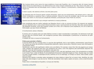 13
Nós humanos temos como marca de nossa existência a busca pelo Supérfluo, isto é, buscamos além de nossas necessi-
dades básicas de sobrevivência e nos diferenciamos dos outros animais exatamente por isto. Nós vamos muito além, que-
remos os chamados bens de Estimulação como a Cultura, a Arte, a Música, o Conhecimento, a Descoberta, a Aventura, a
Viagem etc.
A vida é Liquida, não adianta se fechar, ela entra pelos poros.
Os chamados bens de Consumo geram conforto temporário, assim que nos acostumamos, eles deixam de ter o valor que
tinham inicialmente, e queremos mais e melhores produtos. Vamos em busca de novidades, algo de fora que complete
nosso vazio interior. É uma busca de completude infindável, conduzida pelo nosso Poder de consumo.
Quando tudo está resolvido é que começam realmente os nossos problemas.
Esta completude pode ser melhor realizada nas Relações (Amor) e não no consumo de bens. Em especial nas relações
que nos dispertam para o nosso próprio Desenvolvimento e para o aprimoramento da Vida Boa. Não estou apenas falando
das Relações Humanas, incluo aqui qualquer contato com a Arte, com a Natureza (como espetáculo), etc com os Bens de
Estimulação, que aqui chamo de Dádivas.
O Conhecimento valioso é Abstrato.
É preciso criar um espaço para que estas Dádivas ocorram e sejam reconhecidas e apreciadas. Se estivermos muito liga-
dos aos Bens de Consumo talvez, não consigamos perceber estas manifestações e perderemos os benefícios de estar
Unidos a elas.
O trabalho da Vida é a busca do Conhecimento.
Prática para perceber a Dádiva:
O que fica dentro de nós, no longo prazo, é o que tem alto significado, isto é o que mobiliza, primeiramente, nosso Emocio-
nal, mesmo que ainda não tenhamos compreendido totalmente, depois vamos para o Racional, buscar mais informações e
compreender melhor.
Geralmente o que tem alto significado é obtido como uma Dádiva. Por exemplo, nossa Vida. Nós não pagamos por nossas
vidas, também não pagamos pelo Amor que recebemos dos outros, como não pagamos pelo aprendizado adquirido nas
relações. Tudo isto vem de graça e tem altissimo valor para nós.
Para perceber a Dádiva precisamos reconhecer quando e como, este alto significado ocorre. Ela normalmente se manifes-
ta em nosso Físico, antes do Mental. É primordialmente Emocional e fortemente ligada ao Físico. Quando algo nos mobili-
za nosso coração acelera, a respiração encurta, sentimos um nó no estômago, um arrepio na coluna, mãos suadas, quase
como um susto.
Devemos ficar atentos e perceber estas mensagens de nosso sistema e deixar fluir um pouco mais, identificar de onde
está vindo esta energia e o que ela nos diz. Tente não racionalizar muito rápido, espere um pouco, curta a onda Emocional
e Física.
Poder, Amor e Criatividade em Equilíbrio, na busca da Vida Boa.
Comentar no Blog MVA
 