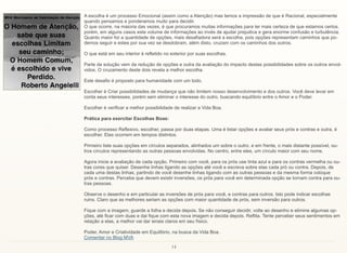 14
A escolha é um processo Emocional (assim como a Atenção) mas temos a impressão de que é Racional, especialmente
quando pensamos e ponderamos muito para decidir.
O que ocorre, na maioria das vezes, é que procuramos muitas informações para ter mais certeza de que estamos certos,
porém, em alguns casos este volume de informações ao invés de ajudar prejudica e gera enorme confusão e turbulência.
Quanto maior for a quantidade de opções, mais desafiadora será a escolha, pois opções representam caminhos que po-
demos seguir e estes por sua vez se desdobram, além disto, cruzam com os caminhos dos outros.
O que está em seu interior é refletido no exterior por suas escolhas.
Parte da solução vem da redução de opções e outra da avaliação do impacto destas possibilidades sobre os outros envol-
vidos. O cruzamento deste dois revela a melhor escolha.
Este desafio é proposto para humanidade com um todo.
Escolher é Criar possibilidades de mudança que não limitem nosso desenvolvimento e dos outros. Você deve levar em
conta seus interesses, porém sem eliminar o interesse do outro, buscando equilíbrio entre o Amor e o Poder.
Escolher é verificar a melhor possibilidade de realizar a Vida Boa.
Prática para exercitar Escolhas Boas:
Como processo Reflexivo, escolher, passa por duas etapas. Uma é listar opções e avaliar seus prós e contras e outra, é
escolher. Elas ocorrem em tempos distintos.
Primeiro liste suas opções em círculos separados, alinhados um sobre o outro, e em frente, o mais distante possível, ou-
tros círculos representando as outras pessoas envolvidas. No centro, entre eles, um círculo maior com seu nome.
Agora inicie a avaliação de cada opção. Primeiro com você, para os prós use tinta azul e para os contras vermelha ou ou-
tras cores que quiser. Desenhe linhas ligando as opções até você e escreva sobre elas cada pró ou contra. Depois, de
cada uma destas linhas, partindo de você desenhe linhas ligando com as outras pessoas e da mesma forma coloque
prós e contras. Perceba que devem existir inversões, os prós para você em determinada opção se tornam contra para ou-
tras pessoas.
Observe o desenho e em particular as inversões de prós para você, e contras para outros. Isto pode indicar escolhas
ruins. Claro que as melhores seriam as opções com maior quantidade de prós, sem inversão para outros.
Fique com a imagem, guarde a folha e decida depois. Se não conseguir decidir, volte ao desenho e elimine algumas op-
ções, até ficar com duas e dai fique com esta nova imagem e decida depois. Reflita. Tente perceber seus sentimentos em
relação a elas, a melhor vai dar sinais claros em seu físico.
Poder, Amor e Criatividade em Equilíbrio, na busca da Vida Boa.
Comentar no Blog MVA
 