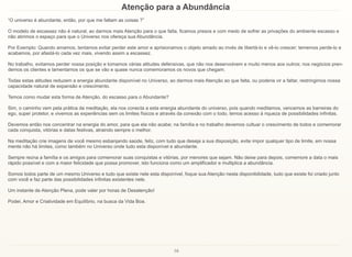 16
Atenção para a Abundância
“O universo é abundante, então, por que me faltam as coisas ?”
O modelo de escassez não é natural; ao darmos mais Atenção para o que falta, ficamos presos e com medo de sofrer as privações do ambiente escasso e
não abrimos o espaço para que o Universo nos ofereça sua Abundância.
Por Exemplo: Quando amamos, tentamos evitar perder este amor e aprisionamos o objeto amado ao invés de libertá-lo e vê-lo crescer; tememos perde-lo e
acabamos, por afastá-lo cada vez mais, vivendo assim a escassez.
No trabalho, evitamos perder nossa posição e tomamos várias atitudes defensivas, que não nos desenvolvem e muito menos aos outros; nos negócios pren-
demos os clientes e lamentamos os que se vão e quase nunca comemoramos os novos que chegam.
Todas estas atitudes reduzem a energia abundante disponível no Universo, ao darmos mais Atenção ao que falta, ou poderia vir a faltar, restringimos nossa
capacidade natural de expansão e crescimento.
Temos como mudar esta forma de Atenção, do escasso para o Abundante?
Sim, o caminho vem pela prática da meditação, ela nos conecta a esta energia abundante do universo, pois quando meditamos, vencemos as barreiras do
ego, super protetor, e vivemos as experiências sem os limites físicos e através da conexão com o todo, temos acesso à riqueza de possibilidades infinitas.
Devemos então nos concentrar na energia do amor, para que ela não acabe; na família e no trabalho devemos cultuar o crescimento de todos e comemorar
cada conquista, vitórias e datas festivas, atraindo sempre o melhor.
Na meditação crie imagens de você mesmo esbanjando saúde, feliz, com tudo que deseja a sua disposição, evite impor qualquer tipo de limite, em nossa
mente não há limites, como também no Universo onde tudo esta disponível e abundante.
Sempre reúna a família e os amigos para comemorar suas conquistas e vitórias, por menores que sejam. Não deixe para depois, comemore a data o mais
rápido possível e com a maior felicidade que possa promover, isto funciona como um amplificador e multiplica a abundância.
Somos todos parte de um mesmo Universo e tudo que existe nele esta disponível, foque sua Atenção nesta disponibilidade, tudo que existe foi criado junto
com você e faz parte das possibilidades infinitas existentes nele.
Um instante de Atenção Plena, pode valer por horas de Desatenção!
Poder, Amor e Criatividade em Equilíbrio, na busca da Vida Boa.
 