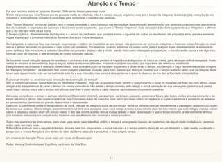 17
Atenção e o Tempo
Por que ouvimos todas as pessoas dizendo: “Não tenho tempo para mais nada”
A mim me parece que este Tempo que as pessoas estão se referindo, não é o tempo natural, orgânico, mas sim o tempo da máquina, acelerado pela evolução da era
industrial e artificialmente contado e controlado para remunerar o trabalho das pessoas.
Este “Tempo Máquina” tornou-se padrão para a nossa sociedade e com o avanço das tecnologias da aceleração desenfreada, nos sentimos cada vez mais desconecta-
dos da realidade e separados da natureza e dos outros seres do planeta, que vivem o “Tempo Orgânico”. Esta sensação é tão forte e presente que chegamos a afirmar
que o dia não tem mais às 24 horas.
O tempo orgânico, diferentemente da máquina, é o tempo do Jardineiro, que prove os meios e aguarda até colher os resultados, ele prepara a terra, planta a semente,
rega e espera que o processo natural de florescer, lhe de os frutos desejados.
Sem angústia, a natureza foca sua Atenção no processo e obtém os resultados ao seu tempo, nós queremos ser como as máquinas e focamos nossa Atenção no resul-
tado e o tempo decorrido no processo é visto como um problema. Por exemplo: quando entramos no nosso carro, para ir a algum lugar, imediatamente já estamos lá,
como se fosse tele-transporte, e o tempo decorrido no processo (trajeto) não é vivido, sendo visto como indesejado e inoportuno, o transito então passa a ser algo insu-
portável, pois ele nos traz a real dimensão de nossa condição natural.
Se focamos nossa Atenção apenas no resultado, o processo e as pessoas perdem a importância e dispomos de todos os meios, para alcançar os fins desejados. Acele-
ramos ao máximo e descartamos, logo a seguir, todas os insumos utilizados, incluindo o próprio resultado, que logo deve ser refeito ou substituído.
Este processo de consumo e descarte, desenfreado, esta acabando com os recursos do planeta e distorcendo o tempo, uso sempre a força representativa das imagens
de “Relógios Derretidos”, de Salvador Dali, como imagem para esta situação, para mim, parece que Dali quis mostrar que o tempo acelerou tanto, que os relógios derre-
teram pelo aquecimento, não sei se realmente esta foi a sua intenção, mas como a obra pertence a quem a observa, eu me dou a liberdade interpretativa.
É possível reverter ou amenizar esta sensação de aceleração do tempo?
Sim, o caminho é colocar nossa Atenção no “Momento Presente”, mas isto já ouvimos muito, porem o que proponho é focar no processo, se fizer isto com afinco, posso
chegar a ter a experiência de parar o tempo; na nossa consciência não existe o tempo contado pelo relógio e sim à sensação de sua passagem; porem o que passa,
neste caso, somos nós e não o tempo, daí afirmar que viver é estar atento a cada instante, aproveitando o momento presente.
Na nossa consciência o tempo é sempre relativo ao Observador (Atento); por exemplo: os tempos passado, presente e futuro, são todos vividos simultaneamente e de
forma aleatória e difusa; não vivemos dentro de nós o processo linear da máquina, mas sim o processo cíclico do orgânico, e quando sentimos a sensação de acelerar
os pensamentos, sentimos um grande desconforto e desconexão.
Exercício: Experimente contar o tempo dentro de você, marque no relógio o início de um minuto, feche os olhos e controle mentalmente a passagem deste minuto, quan-
do achar que acabou, olhe o relógio; possivelmente você terá uma surpresa, caso você esteja ansioso o seu minuto deve ter sido menor que o do relógio, mas se estiver
calmo e relaxado, deverá obter um minuto maior; é isto que ocorre quando temos muitas tarefas a fazer, a sensação é que o tempo encolhe, e ele realmente diminui,
pois estamos ansiosos para cumprir tudo, focamos nos resultados e não vivemos o nosso processo.
Todos nós queremos ter mais tempo, para viver, para amar, para trabalhar, enfim, o tempo é uma grande riqueza, se pudermos, de algum modo multiplicá-lo, seremos
então cada vez mais ricos.
A Atenção é a chave para o resgate do tempo, através dela nos conectamos a nossa natureza e o tempo externo deixa de ser um limitador; a cada tarefa, eu desafio o
tempo com a minha Atenção e vivo dentro de mim, de forma relaxada e produtiva, o meu próprio tempo.
Um instante de Atenção Plena, pode valer por horas de Desatenção!
Poder, Amor e Criatividade em Equilíbrio, na busca da Vida Boa.
 
