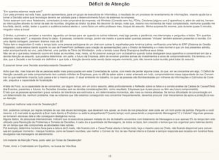 18
Déficit de Atenção
“Em quantos estamos nesta sala?”
Ouvi pela primeira vez esta frase, quando apresentava, para um grupo de executivos de Informática, o resultado de um processo de levantamento de informações, visando ajudá-los a
tomar a Decisão sobre qual tecnologia deveria ser adotada para o desenvolvimento futuro de sistemas na empresa.
Todos estavam com seus Notebooks, conectados à rede corporativa da empresa, via Wireless (Conexão sem fio), PDAs, Celulares (alguns com 2 aparelhos) e, além de usá-los, haviam
as interrupções através do ramal da sala de reuniões, dirigidas ao diretor da área. No decorrer do tempo, notei que, mesmo nos momentos de maior complexidade, nenhuma questão me
fora feita; decidi, então, testar o quanto a audiência estava atenta e, como fazia um velho professor meu, troquei de assunto. Minha surpresa foi enorme, pois durante quase 5 minutos,
ninguém notou a troca!
O diretor, o primeiro a perceber a manobra, aguardou um tempo para ver quando os outros notariam, mas logo perdeu a paciência; me interrompeu e perguntou a todos: “Em quantos
estamos nesta sala?”; a resposta óbvia foi dada - 6 pessoas, contando comigo, porém ele insistiu e queria saber quantas pessoas “Virtuais” também estavam presentes à reunião. Em
uma rápida contagem, pasmem: éramos mais de 30!
Todos liam e respondiam E-mails o tempo todo; uma pessoa participava de um chat com outras 8, espalhadas pela América Latina, verificando uma falha do ERP (Sistema de Gestão
Integrada); outra estava dando suporte no uso de PowerPoint (software para criação de apresentações) para o Diretor de Marketing e o mais incrível é que um dos presentes admitiu,
estar acompanhando ao vivo, pela Internet, uma partida de Tênis de Wimbledon, onde a tenista russa Maria Sharapova desfilava seus dotes.
Não sei se o que estou relatando ocorre em todas as reuniões, mas, nesta, só foi possível avançar com os trabalhos quando todos desligaram seus aparelhos e consentiram em dar a
devida Atenção ao assunto, que poderia determinar, em parte, o futuro da Empresa, além de envolver grandes somas de investimentos e anos de comprometimento. Ele lembrou a to-
dos, que a Decisão a ser tomada era definitiva e que toda a Atenção deveria estar sendo dada naquele momento, pois não haveria outra reunião para tratar do assunto.
É possível tomar uma Decisão acertada estando Desatento?
Acho que não, mas hoje em dia as pessoas estão mais preocupadas em estar Conectadas às outras, com medo de perder alguma coisa, do que, em se concentrar em algo. O Déficit de
Atenção causado por este comportamento tem custado milhões às Empresas, pois no afã de saber sobre e estar antenado em tudo, comprometemos nossa capacidade de nos Concen-
trar no que realmente importa; tudo passa a ter o mesmo peso. O atual ambiente de trabalho, no qual as pessoas são Bombardeadas por milhares de Informações e Estímulos de Cone-
xão, prejudica a capacidade de focalização.
A falta de Foco, ou a capacidade de se concentrar, por algum tempo, em um único assunto, afeta profundamente a Reflexão sobre os fatos e a correta análise da Cadeia de Causa/Efeito
dos Eventos, presentes e futuros. As Decisões tomadas sem as devidas considerações têm, como resultado, Empresas que duram pouco ou têm seu futuro comprometido.
É fato que as pessoas apresentam graus variados de tolerância aos estímulos e, em determinados momentos, são mais ou menos afetadas. Se temos dificuldade de concentração em
um determinado dia, nenhum problema, mas se notamos que não estamos conseguindo nos concentrar frequentemente, devemos procurar criar mecanismos de apoio e proteção à nos-
sa Atenção.
É possível melhorar este nível de Desatenção?
Sim, podemos começar por regras simples de uso das atuais tecnologias, que deveriam nos apoiar, ao invés de nos prejudicar; este pode ser um bom ponto de partida. Pergunte a você
mesmo: o E-mail está te ajudando a ficar mais Atento e Produtivo ou está te atrapalhando? Quanto tempo você passa lendo e respondendo Mensagens? E o Celular? Algumas pessoas
se tornaram escravas dele e não conseguem desligá-los nunca.
Alguns dados, de pesquisas internacionais, indicam que os executivos passam metade do dia de trabalho envolvidos com tratamento de Mensagens e que apenas 5% do tempo tem sido
utilizado para Resolução de Problemas e Tomada de Decisões. A cada dia a quantidade de Mensagens, de todos os tipos, tem crescido e temos que nos organizar para tratá-las dentro
de um tempo que não comprometa as atividades mais nobres.
Por exemplo, determine horários fixos para a leitura de E-mails, não ficando com a Caixa Postal aberta o tempo todo; faça o mesmo para os Chats, não ficando disponível para conver-
sas em qualquer momento - marque horários, como se fossem reuniões; use melhor o Correio de Voz de seu Ramal interno e Celular e sempre responda aos recados em horários fixos,
divulgados nas mensagens de atendimento.
Um instante de Atenção Plena, pode valer por horas de Desatenção!
Poder, Amor e Criatividade em Equilíbrio, na busca da Vida Boa.
 