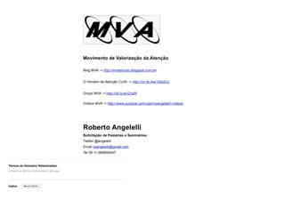 Termos do Glossário Relacionados
Índice
Movimento de Valorização da Atenção
Blog MVA -> http://mvatencao.blogspot.com.br/
O Homem de Atenção Curtir -> http://on.fb.me/10lsdOy
Grupo MVA -> http://bit.ly/scQ1aW 
Vídeos MVA -> http://www.youtube.com/user/rpangelelli1/videos
Roberto Angelelli
Solicitação de Palestras e Seminários:
Twitter @angelelli
Email rpangelelli@gmail.com
Tel 55 11 985854547
Arraste os termos relacionados até aqui
Buscar Termo
 