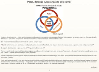 2
ParaLiderança (Liderança de Si Mesmo)
Hoje em dia, a Liderança é muito valorizada e sempre é vista como uma ação voltada para as Equipes. Liderar parece ser sempre liderar os Outros e não a Si
Mesmo, e o que vemos são pessoas despreparadas em sua própria liderança, tentando liderar outras.
Em meus seminários de Desenvolvimento de Lideres, sempre ouço:
" Eu não tenho tempo para fazer o que você propõe, estou focado no Resultado, não da para desenvolver as pessoas, espero que elas estejam prontas! ".
E da parte dos Liderados o que ouvimos é: " Ninguém me Desenvolve! ".
Temos a tendência de responsabilizar os outros pelo nosso Desenvolvimento, primeiro, são os nossos Pais, depois a Escola e finalmente nossa Empresa e nos-
sos Lideres é que são responsáveis por nosso progresso.
Se não valorizarmos o nosso próprio desenvolvimento e assumirmos a Responsabilidade por esta tarefa, provavelmente teremos dificuldade de fazer isto com
as nossas Equipes.
Você deve estar pensando, "Este cara não me conhece, eu sempre fui Responsável pelo meu próprio desenvolvimento, fui eu quem estudei, passei no vestibu-
lar e me formei, arrumei meu emprego e me garanto". Claro que você fez tudo isto, senão não teria chegado onde chegou, mas estou falando de um processo
mais amplo e continuo, que não se faz na Escola focada na formação Técnica e na execução das tarefas.
continua...
 