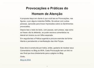 4
Provocações e Práticas do
Homem de Atenção
A proposta daqui em diante é que você leia as Provocações, nas
figuras, e por alguns instantes Reflita. Se estiver com outras
pessoas, aproveite para trocar impressões sobre os Sentimentos
provocados.
Depois leia o resto do texto, com pausas, sem pressa, veja como
as frases vão te afetando, se puder escreva comentários na
lateral em branco ou em folha separada.
Em seguida leia a Prática sugerida e procure exercitar de forma
Atenta e percebendo a manifestação das três Forças.
Esta obra é construída por todos, então, gostaria de receber seus
Comentários no Blog do MVA. Cada Provocação tem um link no
seu final que leva diretamente para a página no Blog.
Grato.
Blog do MVA
 