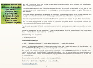 5
Nem tudo é importante, porém hoje em dia, frente a tantas opções e chamados, temos cada vez mais dificuldade em
abrir e manter espaço privilegiado.
Estar aberto a tudo e a todos, traz a aparente vantagem de quebra de horizontes, de descoberta do novo, mas se ficar-
mos assim sempre, não nos aprofundamos em nada e agimos como micos, saltando de galho em galho. É divertido, po-
rém, sem foco.
Estar Unido, sempre, é uma forma de expressão de nosso Amor contemporâneo. Vemos isto no sucesso das redes soci-
ais, o que nos coloca demasiadamente no Centro, ocupando tudo, talvez exercitar a Beira seja necessário.
Criar este espaço é primeiramente uma elaboração Emocional, que evolui para espaços de ação, físico, de recurso etc.
Para Criar, inicie se perguntando se aquele assunto vai acrescentar algo para Si Mesmo, isto vai permitir examinar, prós
e contras e decidir se deve seguir dando Atenção.
Ter clareza do que se quer é fruto do exercício de esclarecimento de questões pessoais, objetivos e condições de realiza-
ção.
Adotar um planejamento de ação, detalhando o Como agir, e não apenas, O Que se pretende fazer, é outra forma de pro-
teger e evitar os desvios de seus objetivos e resultados.
Há sempre algo para se aprender.
A escolha é sempre sua.
Prática para criar Espaço:
A base é a respiração consciente e o sorriso, é isto mesmo, sorrir é a chave para mudança.
Inspire e ao mesmo tempo mentalize a palavra INSPIRANDO. Tente fazer 3 fluxos para dentro e em cada um repita a pa-
lavra INSPIRANDO. Se o fôlego não der, pode reduzir para 2 vezes, não force.
Em seguida, sem prender a respiração, expire, em 3 fluxos e repita a palavra EXPIRANDO em cada um deles. Dai vem a
melhor parte, você deve SORRIR durante a expiração. Não importa a cara de bobo, se estiver com outras pessoas, dis-
farce e sorria por dentro, como o Jô costuma brincar no programa dele, mas o melhor é mover os músculos da face, pois
o resultado é maior.
Experimente, realmente muda a energia e abre novas possibilidades.
Poder, Amor e Criatividade em Equilíbrio, na busca da Vida Boa.
Comentar no Blog do MVA
 