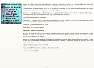 6
Desejar ser o Outro, e em geral, desejar ter o que o outro tem, é uma forma de Amor, ou melhor, uma forma de se Unir ao
outro, que normalmente censuramos e punimos, porém este desejo pode ser muito útil.
O Poder gerado por esta chamada Inveja, se for aproveitado para gerar um bom plano de Desenvolvimento de Si Mes-
mo, ajuda promover o bem estar e a sanidade de uma Vida Boa.
O caminho é se perguntar o que o Outro fez para ser o que ele é. Quais Talentos desenvolveu, principalmente Como, que
Processos utilizou para chegar aos resultados, não apenas listar o que ele possui.
O Processo realiza mais que o resultado.
Conhecendo o Processo do outro podemos criar nosso próprio caminho e elaborar um Plano de Ação, levando em conta
que somos todos diferentes. Então não adianta copiar, mas sim, adaptar.
O modo de Ser determina o modo de Fazer.
Você é o que você Faz de Si Mesmo.
Prática para privilegiar o Processo:
Saia para caminhar sem destino, sem objetivo, apenas caminhar. Observe seus passos, observe sua respiração, o cora-
ção batendo, os pés no solo. Tente ver o que normalmente você não vê. Olhe o horizonte, perceba os detalhes da paisa-
gem, as cores, os odores, as texturas.
Quanto aos pensamentos, procure não Censurar nada e, se algo incomodar não prossiga no julgamento e deixe ir, mes-
mo que seja algo importante. Abra espaço para o processo de caminhar e contemplar, depois, vai ficar mais fácil tratar
destes outros assuntos.
Experimente focar no processo é renovador.
Poder, Amor e Criatividade em Equilíbrio, na busca da Vida Boa.
Comentar no Blog do MVA
 