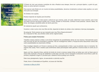 7
O Direito de criar suas próprias condições de vida e Realizar seus desejos, deve ser o principal objetivo, a partir do qual,
todos os outros derivam e evoluem.
Para exercer este Direito em um mundo de tantas possibilidades, devemos inicialmente conhecer estas opções e os cami-
nhos para sua evolução.
Ter Direitos é ter opções.
Realizar depende de Opções para Escolhas.
Nesta busca, os Outros, o meio social e cultural em que vivemos, pode, em parte, determinar nosso caminho, pois é atra-
vés deste convívio que temos contato com o mundo. Ampliar os Horizontes, conhecer novas pessoas, culturas, ideias, his-
tórias, tecnologias, possibilita saltos de dentro para fora.
Só realizamos aquilo que conhecemos.
Construir a vida é como criar uma Obra de Arte, depende do talento do artista e dos materiais e técnicas empregadas.
Se pergunte: Tenho acesso ao que necessito para meu Pleno Desenvolvimento?
Se a resposta for Não, seus Direitos estão sendo neglicenciados.
Prática para ampliar Horizontes:
Trabalhar nossos próprios Limites é uma fonte inesgotável de possibilidades dentro de nós mesmos. Normalmente quere-
mos nos livrar do que nos incomoda ou perturba, mas se investigarmos melhor o Porquê de tanto desconforto vamos des-
cobrir possibilidades de crescimento infinitas.
Para investigar desenhe um Círculo e escreva por fora, acompanhando a linha o que te perturba mais no momento. No
máximo três coisas. Pare e analise quais sentimentos estas perturbações estão gerando e escreva todos no centro do cír-
culo.
Agora, por fora, desenhe linhas, partindo da borda do círculo e escreva nestas linhas as Ações que você vai fazer para di-
minuir este incômodo. Procure ser detalhista e evite fazer uma lista. Se for necessário acrescente novas linhas a partir da
primeira, ampliando a figura. É provável que o desenho final se pareça com uma flor.
Este é seu planejamento. Agora, vá executando e colorindo sua flor.
Poder, Amor e Criatividade em Equilíbrio, na busca da Vida Boa.
Comentar no Blog do MVA
 