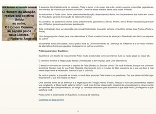 8
A aparente Contradição entre os opostos, Poder e Amor, é do nosso dia a dia, porém assume proporções gigantescas
em eventos da História que reúnem multidões. Observar estes eventos serve para nossa Reflexão.
Ao adotarmos o Poder como forma predominante de Ação, desprezando o Amor, nos Separaremos dos outros em busca
do Resultado, gerando Corrupção de Valores Humanos.
Ao contrário, se adotarmos o Amor como predominante, garantimos a União. Porém, sem o Poder necessário para reali-
zar o Objetivo geraremos Anemia e paralisação.
Esta contradição deve ser resolvida pela nossa Criatividade, buscando sempre o Equilíbrio destas duas Forças (Poder e
Amor).
Uma boa pergunta a fazer para criar alternativas é: Qual a melhor forma de alcançar o Resultado sem ferir e se separar
do outro?
Inicialmente temos dificuldade, mas a prática leva ao Desenvolvimento da Liderança de Si Mesmo e a um maior número
de alternativas frente aos opostos, contagiando os outros envolvidos.
Prática para trazer Equilíbrio:
Equilíbrio é um desafio de nossa mente Polar, muito acostumada com os extremos: tudo ou nada, pegar ou largar etc.
O caminho é treinar a Negociação destas Contradições e abrir espaço para Criar alternativas.
O exercício consiste em controlar o impulso de Falar (Poder) ou Escutar (Amor). Se você é falante, busque nos próximos
encontros Escutar mais do que Falar. Negocie internamente com o impulso de falar, questione se o que vai dizer é real-
mente importante e necessário, valorize o que o outro diz.
Se você é calado, a proposta se inverte, e você deve procurar Falar mais e se questionar: Por que deixei de falar algo
importante? O que me impede de falar?
Uma terceira forma de se exercitar é a negociação do Diálogo interno (Poder). Reduzir o fluxo de pensamentos repetiti-
vos, ampliando a Observação externa (Amor), você pode treinar observando longamente uma paisagem e descrevendo
em detalhes seu componentes ou, ao dirigir ou caminhar descrever para si mesmo o que está vendo, privilegiando o que
está fora você.
Poder, Amor e Criatividade em Equilíbrio, na busca da Vida Boa.
Comentar no Blog do MVA
 