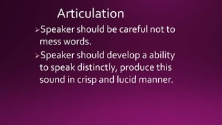 Articulation
Speaker should be careful not to
mess words.
Speaker should develop a ability
to speak distinctly, produce this
sound in crisp and lucid manner.
 