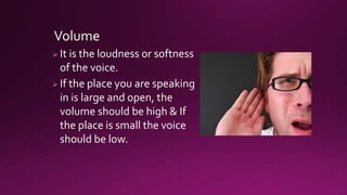Volume
 It is the loudness or softness
of the voice.
 If the place you are speaking
in is large and open, the
volume should be high & If
the place is small the voice
should be low.
 