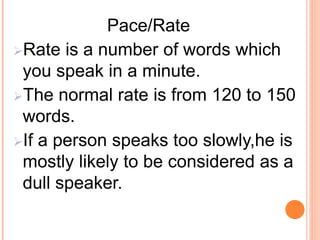 Pace/Rate
Rate is a number of words which
you speak in a minute.
The normal rate is from 120 to 150
words.
If a person speaks too slowly,he is
mostly likely to be considered as a
dull speaker.
 