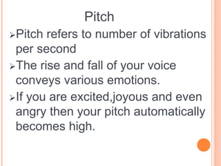 Pitch
Pitch refers to number of vibrations
per second
The rise and fall of your voice
conveys various emotions.
If you are excited,joyous and even
angry then your pitch automatically
becomes high.
 