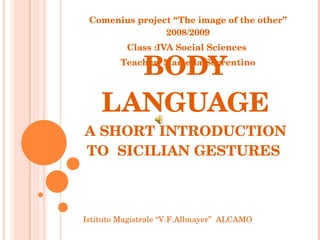 BODY LANGUAGE A SHORT INTRODUCTION TO  SICILIAN GESTURES  Comenius project “The image of the other” 2008/2009 Class :IVA Social Sciences  Teacher: Mariella Sorrentino Istituto Magistrale “V.F.Allmayer”  ALCAMO 