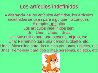 Los artículos indefinidos
A diferencia de los artículos definidos, los artículos
indefinidos se usan para algo que no conoces.
Ejemplo: Una niña
Los artículos indefinidos son:
Un - Una - Unos – Unas
Un: Masculino para una persona, objeto, etc.
Una: Femenino para una persona, objeto, etc.
Unos: Masculino para dos o mas personas, objetos, etc
Unas: Femenina para dos o mas personas, objetos, etc
 