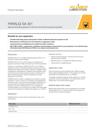 PARALIQ GA 351, Prod. 096020, en
Edition 22.03.2014 [replaces edition 18.05.2013]
Benefits for your application
– Versatile lubricating grease reducing the number of different lubricants required on site
– Reduced loss of lubricant due to its resistance to aggressive media
– Increased process reliability due to excellent hot water resistance
– ISO 21469 certified – supports the compliance with the hygienic requirements in your production. You will find further
information about ISO Standard 21469 on our website www.klueber.com.
Description
PARALIQ GA 351 is a versatile lubricating grease based on an
aluminium complex soap thickener.
PARALIQ GA 351 has no smell or taste. It is resistant to all
aqueous or alcoholic media commonly found in the food industry.
Owing to its consistency, PARALIQ GA 351 can normally be
applied by means of centralised lubricating systems also at low
temperatures. Please note, however, that due to different system
configurations and application conditions the pumpability of the
product has to be confirmed with the system manufacturer for
each individual application. We will be pleased to provide
assistance in this matter.
PARALIQ GA 351 is NSF H1 registered and therefore complies
with FDA 21 CFR § 178.3570. The lubricant was developed for
incidental contact with products and packaging materials in the
food-processing, cosmetics, pharmaceutical or animal feed
industries. The use of PARALIQ GA 351 can contribute to
increase reliability of your production processes. We nevertheless
recommend conducting an additional risk analysis, e.g. HACCP.
Application
PARALIQ GA 351 can be used for all lubrication points in the
food industry.
Application examples
– Rolling and plain bearings in machines of the food and
pharmaceutical industries
– Metering pistons in cup filling and sealing machines
– Tubular tracks in slaughterhouses
Application notes
Clean all lubrication points lubricated with a different grease
before applying PARALIQ GA 351. If the greases are miscible,
relubrication with PARALIQ GA 351 is sufficient.
The grease is applied by spatula, brush, grease gun or similar
equipment. Avoid over-lubrication. The friction points can be
cleaned with a commercial cleaning agent.
Material safety data sheets
Material safety data sheets can be requested via our website
www.klueber.com. You may also obtain them through your
contact person at Klüber Lubrication.
Pack sizes PARALIQ GA 351
Cartridge 370 g +
Can 1 kg +
Bucket 25 kg -
PARALIQ GA 351
Special lubricating grease for the food and pharmaceutical industries
Product information
 