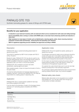 PARALIQ GTE 703, Prod. 022148, en
Edition 23.03.2014 [replaces edition 14.02.2014]
Benefits for your application
– A reduction in your lubricant inventory with one lubricant which can be considered for both seals and rolling bearings
– Good compatibility when coming in contact with EPDM seals or even beer foam enhancing seal life and reduction in
down time
– High resistance to many types of media such as disinfectants, cleaning agents, water, steam ensuring maximum
protection of both seals and bearings , enhancing life and operating cost reduction
– NSF H1 registered supporting process reliability and approved according to WRAS
Description
PARALIQ GTE 703 is a special lubricating grease based on
silicone oil and PTFE.
The product is registered as NSF H1and complies with FDA 21
CFR § 178.3570.
Besides for seals, PARALIQ GTE 703 may also be used for very
low-load rolling bearings used in the beverage industry where an
EPDM-compatible H1 lubricant is required. Very low load
applications with a C/P ratio of >30 and slow speeds.
PARALIQ GTE 703 is resistant to hot and cold water,
disinfectants, cleaning agents and steam.
When applied properly, it does not impair the formation of froth or
the taste of beer.
The German testing laboratory for beverage dispensing taps in
Gräfelfing, Germany, confirmed that PARALIQ GTE 703 meets all
requirements for a sealing grease in dispensing units.
Application
PARALIQ GTE 703 is a special grease suitable for beer taps,
barrel filling installations and valves.
It can be used for the lubrication of seals in the beverage industry
whenever a H1 lubricating grease compatible with EPDM is
required.
Application notes
PARALIQ GTE 703 can be applied by spatula, grease gun or
directly from the tube.
The lubrication technique for highly viscous lubricants should be
chosen with great care: in the system used the intake of air
should be avoided since otherwise the high pressures lead to
oxidation and consequently decomposition of the product.
For this reason we recommend pumping the product with the
lowest pressure possible. It may make sense to contact the
manufacturer of the application equipment used.
As a general rule, users should make sure to use only new high-
pressure pumping lines in their lubrication equipment.
As a precaution against grease leaking from lines we recommend
wearing suitable protection gear. (e.g. protective goggles).
Material safety data sheets
Material safety data sheets can be requested via our website
www.klueber.com. You may also obtain them through your
contact person at Klüber Lubrication.
Pack sizes PARALIQ GTE 703
Tube 60 g +
Cartridge 500 g +
Can 750 g +
Bucket 25 kg +
PARALIQ GTE 703
Synthetic lubricating grease for valves & fittings with EPDM seals
Product information
 