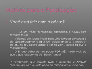    Você está feliz com o bônus?

           Se sim, você foi roubado, enganado, e AINDA está
    fazendo festa!
        Vejamos, um salário inicial para uma jornada completa é
    de aproximadamente R$ 2.100, adicionando-se o reajuste*
    de 36,74% seu salário passa a ser R$ 2.871, quase R$ 800 a
    mais por mês.
        O Estado deixa de nos pagar POR MÊS muito mais do
    que o que recebemos de “bônus” anual.

     * Lembrando que reajuste NÃO é aumento, é APENAS
    reajuste, aquilo que todo peão de fábrica tem e você não
 