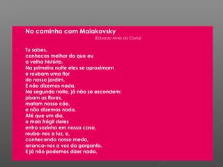    No caminho com Maiakovsky
                              (Eduardo Alves da Costa)


   Tu sabes,
    conheces melhor do que eu
    a velha história.
    Na primeira noite eles se aproximam
    e roubam uma flor
    do nosso jardim.
    E não dizemos nada.
    Na segunda noite, já não se escondem:
    pisam as flores,
    matam nosso cão,
    e não dizemos nada.
    Até que um dia,
    o mais frágil deles
    entra sozinho em nossa casa,
    rouba-nos a luz, e,
    conhecendo nosso medo,
    arranca-nos a voz da garganta.
    E já não podemos dizer nada.
 