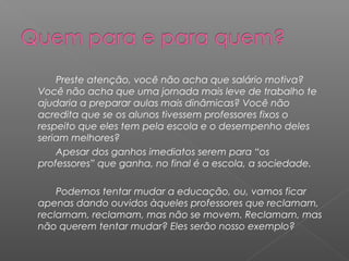 Preste atenção, você não acha que salário motiva?
Você não acha que uma jornada mais leve de trabalho te
ajudaria a preparar aulas mais dinâmicas? Você não
acredita que se os alunos tivessem professores fixos o
respeito que eles tem pela escola e o desempenho deles
seriam melhores?
    Apesar dos ganhos imediatos serem para “os
professores” que ganha, no final é a escola, a sociedade.

    Podemos tentar mudar a educação, ou, vamos ficar
apenas dando ouvidos àqueles professores que reclamam,
reclamam, reclamam, mas não se movem. Reclamam, mas
não querem tentar mudar? Eles serão nosso exemplo?
 