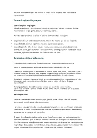 arrumar, aproveitando para lhe ensinar as cores. Utilize roupas o mais adequadas e
    convenientes.


    Comunicação e linguagem

    Comunicação e linguagem
    São várias as formas como podemos comunicar: pelo olhar, sorriso, expressão da face,
    movimentos do corpo, gesto, palavra, desenho ou escrita.


    Aspectos a ter presentes na ajuda da criança relativamente à linguagem:


•   proporcione-lhe um ambiente estimulante, falando-lhe mesmo que ele não responda;

•   enquanto bebé, estimule e participe nos seus jogos vocais (palrar).;

•   aproveite para lhe falar de tudo o que o rodeia, das pessoas, das coisas, dos animais;
    contribuirá, assim, para aumentar o seu vocabulário, com linguagem de acordo com a sua
    idade real, ajudando-o a crescer e não como se fosse um bebé.


    Educação e integração social

    O relacionamento interpessoal é fundamental para o desenvolvimento da criança.

    Serão os Pais os primeiros a procurar a melhor forma de interagir com ele.

    Os técnicos podem ajudar na descoberta do brincar, sorrir, falar, olhar / comunicar. Após a
    primeira interacção segue-se toda uma fase de experiências sensoriais, através do brincar,
    por vezes com recurso a brinquedos adaptados às necessidades de cada criança.

    A avaliação contínua irá ajudar a definir as necessidades específicas e capacidades de cada
    criança, em cada momento, encaminhando-a para as várias estruturas de apoio
    especializado.

    A criança deficiente deverá frequentar sempre que possível o ensino regular.
    Dever-se-á agir com a criança com PC de uma forma natural, levando a que os outros a
    aceitem como ela é.

    Será importante:


    - levá-la a passear em locais públicos (lojas, jardim, praia, campo, casa dos amigos),
    conversando com ela sobre estas experiências.


    - promover a sua participação em actividades de tempos livres e o convívio com a natureza.
    – tentar que as outras crianças brinquem com ela, explicando que ela aprecia a brincadeira,
    apesar de não se mover e agir como eles.


    O s pais deverão pedir ajuda e aceitar a que lhes oferecem, quer por parte dos restantes
    elementos da família quer de amigos próximos. Deixem que estas pessoas tratem do vosso
    filho! Se ensinados, saberão cuidar dele e assim substituir-vos-ão ainda que transitoriamente
    na prestação de cuidados, permitindo que, enquanto casal, possam gozar momentos de vida
    própria também necessários para que a criança sinta que tem uma família feliz.
 