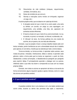 11
13) Documentos da vida cotidiana (cheques, requerimentos,
certidões, formulários, etc.).
14) Bulas (de remédio de uso comum).
15) Normas e instruções (como montar um brinquedo, organizar
um jogo, etc.)
A autora propõe ainda, que se observe em cada tipo de texto:
• A situação social em que o texto foi ou será usado: uma carta
ou bilhete; um convite; um artigo ou uma reportagem, um
requerimento, uma certidão, uma lista, etc. aparecem em
contextos sociais diferentes.
• O local ou locais em que o texto foi ou será encontrado: na rua,
na escola, no jornal, no mercado, no tribunal, na televisão, etc.
• A “silhueta” do texto. As formas gráficas de uma receita de
cozinha, de um poema, de uma lista são diferentes.
Contudo, o que se propõe é fazer a criança trabalhar desde cedo com
textos variados, porém familiarizar-se com a diversidade textual não é trabalho
para apenas um ano letivo, é tarefa que se estende por todo o ensino básico.
Tornar-se letrado, ou formar-se leitor, é aprender sobre autores, seus
modos de pensar, intenções, interlocutores, idéias e valores; é aprender sobe
gêneros, sobre a forma pela qual os textos se organizam, a partir do título,
obedecendo a certas convenções, e desdobrando-se parágrafo por parágrafo
para exprimir idéias. É principalmente aprender a dialogar com os autores,
refletindo sobre o que eles nos dizem e comparando as suas com as nossas
próprias idéias.
Contudo, nem todos os alunos se apropriam da leitura e da escrita da
forma convencional, alguns requerem ajudas e apoios intensos, como é o caso
dos alunos com paralisia cerebral.
A paralisia cerebral não é uma doença e sim uma lesão cerebral que
ocorre antes, durante ou dentro dos primeiros dias após o nascimento.
4- O que é paralisia cerebral?
 
