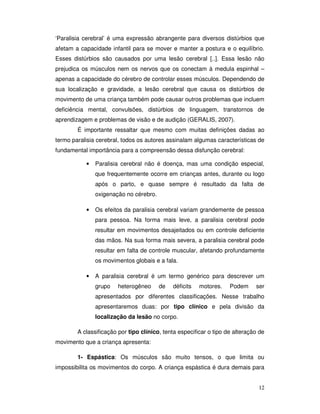 12
‘Paralisia cerebral’ é uma expressão abrangente para diversos distúrbios que
afetam a capacidade infantil para se mover e manter a postura e o equilíbrio.
Esses distúrbios são causados por uma lesão cerebral [..]. Essa lesão não
prejudica os músculos nem os nervos que os conectam à medula espinhal –
apenas a capacidade do cérebro de controlar esses músculos. Dependendo de
sua localização e gravidade, a lesão cerebral que causa os distúrbios de
movimento de uma criança também pode causar outros problemas que incluem
deficiência mental, convulsões, distúrbios de linguagem, transtornos de
aprendizagem e problemas de visão e de audição (GERALIS, 2007).
É importante ressaltar que mesmo com muitas definições dadas ao
termo paralisia cerebral, todos os autores assinalam algumas características de
fundamental importância para a compreensão dessa disfunção cerebral:
• Paralisia cerebral não é doença, mas uma condição especial,
que frequentemente ocorre em crianças antes, durante ou logo
após o parto, e quase sempre é resultado da falta de
oxigenação no cérebro.
• Os efeitos da paralisia cerebral variam grandemente de pessoa
para pessoa. Na forma mais leve, a paralisia cerebral pode
resultar em movimentos desajeitados ou em controle deficiente
das mãos. Na sua forma mais severa, a paralisia cerebral pode
resultar em falta de controle muscular, afetando profundamente
os movimentos globais e a fala.
• A paralisia cerebral é um termo genérico para descrever um
grupo heterogêneo de déficits motores. Podem ser
apresentados por diferentes classificações. Nesse trabalho
apresentaremos duas: por tipo clínico e pela divisão da
localização da lesão no corpo.
A classificação por tipo clínico, tenta especificar o tipo de alteração de
movimento que a criança apresenta:
1- Espástica: Os músculos são muito tensos, o que limita ou
impossibilita os movimentos do corpo. A criança espástica é dura demais para
 