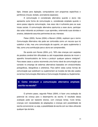 15
lápis, órteses para digitação, computadores com programas específicos e
periféricos (mouse, teclado, acionadores especiais).
A comunicação é considerada alternativa quando o aluno não
apresenta outra forma de comunicação e, considerada ampliada quando o
aluno possui alguma comunicação, mas essa não é suficiente para as suas
trocas sociais. A comunicação alternativa oportuniza a esse aluno, participar
das aulas indicando ao professor o que aprendeu, externando suas dúvidas e
anseios, debatendo assuntos pertinentes de seu interesse.
Pelosi (2003), Nunes (2004) e Mansini (2006), explicam que o termo
Comunicação Alternativa não pode ser confundido como um recurso que irá
substituir a fala, mas uma comunicação de suporte, um apoio suplementar à
fala, como uma contribuição para o aluno ser compreendido.
De acordo com Nunes (2004, p.4), “65% das crianças com seqüelas
de paralisia cerebral têm dificuldade ou até incapacidade absoluta de mover o
aparelho fonoarticulatório de forma a produzir qualquer palavra inteligível”.
Para esses casos a autora recomenda uma forma viável de comunicação que
consiste no emprego de sistemas alternativos baseados em sinais/símbolos
pictográficos, ideográficos e arbitrários. Para definir estas outras formas de
comunicação que substituem ou suplementam as funções da fala são usados
os termos Comunicação Alternativa e Comunicação Ampliada ou Suplementar.
O primeiro passo, segundo Pelosi (2004), é fazer uma avaliação do
potencial da criança para o desempenho da escrita. O resultado dessa
avaliação pode ser bastante diverso, com crianças lentas, muito lentas,
crianças com necessidades de adaptações e crianças sem possibilidade de
escrita convencional, ou seja, a possibilidade de escrita com as mãos utilizando
qualquer tipo de letra.
6- Como introduzir a comunicação alternativa ampliada
escrita na escola?
 