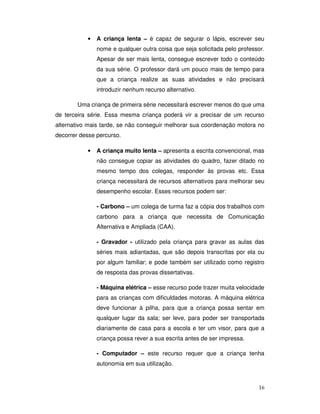 16
• A criança lenta – é capaz de segurar o lápis, escrever seu
nome e qualquer outra coisa que seja solicitada pelo professor.
Apesar de ser mais lenta, consegue escrever todo o conteúdo
da sua série. O professor dará um pouco mais de tempo para
que a criança realize as suas atividades e não precisará
introduzir nenhum recurso alternativo.
Uma criança de primeira série necessitará escrever menos do que uma
de terceira série. Essa mesma criança poderá vir a precisar de um recurso
alternativo mais tarde, se não conseguir melhorar sua coordenação motora no
decorrer desse percurso.
• A criança muito lenta – apresenta a escrita convencional, mas
não consegue copiar as atividades do quadro, fazer ditado no
mesmo tempo dos colegas, responder às provas etc. Essa
criança necessitará de recursos alternativos para melhorar seu
desempenho escolar. Esses recursos podem ser:
- Carbono – um colega de turma faz a cópia dos trabalhos com
carbono para a criança que necessita de Comunicação
Alternativa e Ampliada (CAA).
- Gravador - utilizado pela criança para gravar as aulas das
séries mais adiantadas, que são depois transcritas por ela ou
por algum familiar; e pode também ser utilizado como registro
de resposta das provas dissertativas.
- Máquina elétrica – esse recurso pode trazer muita velocidade
para as crianças com dificuldades motoras. A máquina elétrica
deve funcionar à pilha, para que a criança possa sentar em
qualquer lugar da sala; ser leve, para poder ser transportada
diariamente de casa para a escola e ter um visor, para que a
criança possa rever a sua escrita antes de ser impressa.
- Computador – este recurso requer que a criança tenha
autonomia em sua utilização.
 