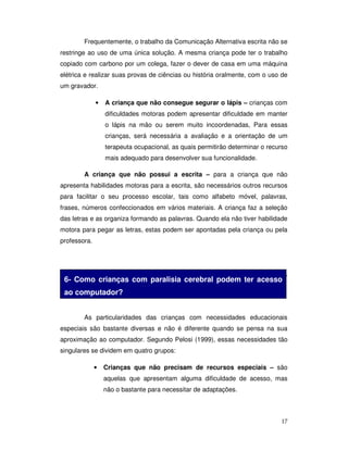 17
Frequentemente, o trabalho da Comunicação Alternativa escrita não se
restringe ao uso de uma única solução. A mesma criança pode ter o trabalho
copiado com carbono por um colega, fazer o dever de casa em uma máquina
elétrica e realizar suas provas de ciências ou história oralmente, com o uso de
um gravador.
• A criança que não consegue segurar o lápis – crianças com
dificuldades motoras podem apresentar dificuldade em manter
o lápis na mão ou serem muito incoordenadas, Para essas
crianças, será necessária a avaliação e a orientação de um
terapeuta ocupacional, as quais permitirão determinar o recurso
mais adequado para desenvolver sua funcionalidade.
A criança que não possui a escrita – para a criança que não
apresenta habilidades motoras para a escrita, são necessários outros recursos
para facilitar o seu processo escolar, tais como alfabeto móvel, palavras,
frases, números confeccionados em vários materiais. A criança faz a seleção
das letras e as organiza formando as palavras. Quando ela não tiver habilidade
motora para pegar as letras, estas podem ser apontadas pela criança ou pela
professora.
As crianças podem realizar a escrita com o auxílio de letras, palavras,
frases e números confeccionados em vários materiais.
As particularidades das crianças com necessidades educacionais
especiais são bastante diversas e não é diferente quando se pensa na sua
aproximação ao computador. Segundo Pelosi (1999), essas necessidades tão
singulares se dividem em quatro grupos:
• Crianças que não precisam de recursos especiais – são
aquelas que apresentam alguma dificuldade de acesso, mas
não o bastante para necessitar de adaptações.
6- Como crianças com paralisia cerebral podem ter acesso
ao computador?
 