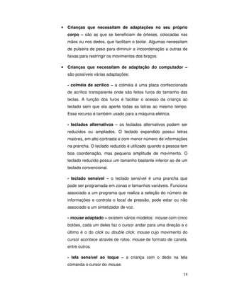 18
• Crianças que necessitam de adaptações no seu próprio
corpo – são as que se beneficiam de órteses, colocadas nas
mãos ou nos dedos, que facilitam o teclar. Algumas necessitam
de pulseira de peso para diminuir a incoordenação e outras de
faixas para restringir os movimentos dos braços.
• Crianças que necessitam de adaptação do computador –
são possíveis várias adaptações:
- colméia de acrílico – a colméia é uma placa confeccionada
de acrílico transparente onde são feitos furos do tamanho das
teclas. A função dos furos é facilitar o acesso da criança ao
teclado sem que ela aperte todas as letras ao mesmo tempo.
Esse recurso é também usado para a máquina elétrica.
- teclados alternativos – os teclados alternativos podem ser
reduzidos ou ampliados. O teclado expandido possui letras
maiores, em alto contraste e com menor número de informações
na prancha. O teclado reduzido é utilizado quando a pessoa tem
boa coordenação, mas pequena amplitude de movimento. O
teclado reduzido possui um tamanho bastante inferior ao de um
teclado convencional.
- teclado sensível – o teclado sensível é uma prancha que
pode ser programada em zonas e tamanhos variáveis. Funciona
associado a um programa que realiza a seleção do número de
informações e controla o local de pressão, pode estar ou não
associado a um sintetizador de voz.
- mouse adaptado – existem vários modelos: mouse com cinco
botões, cada um deles faz o cursor andar para uma direção e o
último é o do click ou double click; mouse cujo movimento do
cursor acontece através de rolos; mouse de formato de caneta,
entre outros.
- tela sensível ao toque – a criança com o dedo na tela
comanda o cursor do mouse.
 