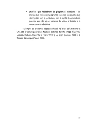 19
• Crianças que necessitam de programas especiais – as
crianças que necessitam programas especiais são aquelas que
vão interagir com o computador com o auxílio de acionadores
externos, por não serem capazes de utilizar o teclado e o
mouse, mesmo adaptados.
Exemplos de programas especiais criados no Brasil para trabalhar a
CAA são o Comunique (Pelosi, 1996) os sistemas da linha Imago (Capovilla,
Macedo, Duduchi, Capovilla & Thiers 1997) o LM Brain (panhan, 1998) e o
Teclado Comunique (Pelosi, 2003).
 