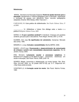 20
Referências:
BRASIL, Secretaria de Educação Especial. Portal de ajudas técnicas para a
educação: equipamento e material pedagógico para a educação, capacitação
e recreação da pessoa com deficiência física: recursos pedagógicos
adaptados. Brasília: MEC/Seesp, 2002, Fascículo 1.
CARVALHO, M. Guia prático do alfabetizador. São Paulo: Editora Ática, 5ª
ed.2005.
____________, M. Alfabetizar e Letrar: Um diálogo entre a teoria e a
prática.Petrópolis: Editora Vozes, 2005
GERSH, E. O que é paralisia cerebral? In Geralis,E. Crianças com paralisia
cerebral: guia para pais e educadores. Porto Alegre: Artmed, 2007. p.15-34.
KLEIMAN, A.B. (org) Os significados do Letramento, Campinas: Mercado
das Letras, 1995.
MANZINI, E. J.(org.) Inclusão e acessibilidade, Marília:ABPEE, 2006.
NUNES, L.R.O.P.(org.) Favorecendo o desenvolvimento da comunicação
de crianças e jovens com necessidades educacionais especiais. Rio de
Janeiro: Dunya, 2004.
PAN, M.A.G.S. Letramento escolar e processos subjetivos. In
Berberian,A.P.;Angelis,C.C.M.;Massi,G.(orgs.) Letramento: referências em
saúde e educação, São Paulo: Plexus, 2006. p.66-116.
SOARES, Magda. Letramento e alfabetização: as muitas facetas. Rev. Bras.
Educ. [on-line]. 2004, no. 25 [citado 2007-07-22], pp. 5-17. Disponível em:
<http://www.scielo.br/scielo.
VYGOTSKY,L.S. A formação social da mente. São Paulo: Martins Fontes,
1984.
 