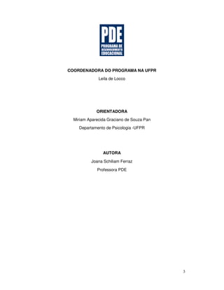 3
COORDENADORA DO PROGRAMA NA UFPR
Leila de Locco
ORIENTADORA
Miriam Aparecida Graciano de Souza Pan
Departamento de Psicologia -UFPR
AUTORA
Joana Schiliam Ferraz
Professora PDE
 