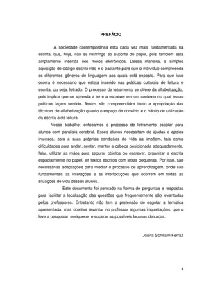 4
PREFÁCIO
A sociedade contemporânea está cada vez mais fundamentada na
escrita, que, hoje, não se restringe ao suporte do papel, pois também está
amplamente inserida nos meios eletrônicos. Dessa maneira, a simples
aquisição do código escrito não é o bastante para que o indivíduo compreenda
os diferentes gêneros de linguagem aos quais está exposto. Para que isso
ocorra é necessário que esteja inserido nas práticas culturais de leitura e
escrita, ou seja, letrado. O processo de letramento se difere da alfabetização,
pois implica que se aprenda a ler e a escrever em um contexto no qual essas
práticas façam sentido. Assim, são compreendidos tanto a apropriação das
técnicas de alfabetização quanto o espaço de convívio e o hábito de utilização
da escrita e da leitura.
Nesse trabalho, enfocamos o processo de letramento escolar para
alunos com paralisia cerebral. Esses alunos necessitam de ajudas e apoios
intensos, pois a suas próprias condições de vida as impõem, tais como
dificuldades para andar, sentar, manter a cabeça posicionada adequadamente,
falar, utilizar as mãos para segurar objetos ou escrever, organizar a escrita
espacialmente no papel, ler textos escritos com letras pequenas. Por isso, são
necessárias adaptações para mediar o processo de aprendizagem, onde são
fundamentais as interações e as interlocuções que ocorrem em todas as
situações de vida desses alunos.
Este documento foi pensado na forma de perguntas e respostas
para facilitar a localização das questões que frequentemente são levantadas
pelos professores. Entretanto não tem a pretensão de esgotar a temática
apresentada, mas objetiva levantar no professor algumas inquietações, que o
leve a pesquisar, enriquecer e superar as possíveis lacunas deixadas.
Joana Schiliam Ferraz
 