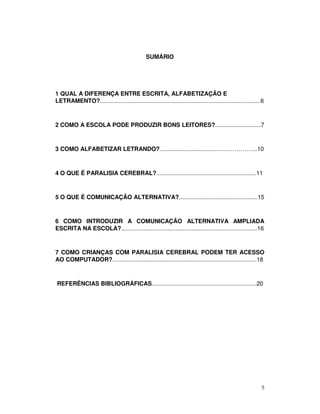 5
SUMÁRIO
1 QUAL A DIFERENÇA ENTRE ESCRITA, ALFABETIZAÇÃO E
LETRAMENTO?..................................................................................................6
2 COMO A ESCOLA PODE PRODUZIR BONS LEITORES?............................7
3 COMO ALFABETIZAR LETRANDO?...................................………………...10
4 O QUE É PARALISIA CEREBRAL?.............................................................11
5 O QUE É COMUNICAÇÃO ALTERNATIVA?................................................15
6 COMO INTRODUZIR A COMUNICAÇÃO ALTERNATIVA AMPLIADA
ESCRITA NA ESCOLA?...................................................................................16
7 COMO CRIANÇAS COM PARALISIA CEREBRAL PODEM TER ACESSO
AO COMPUTADOR?........................................................................................18
REFERÊNCIAS BIBLIOGRÁFICAS................................................................20
 