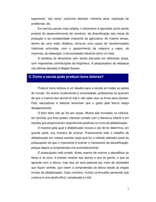7
superiores”, tais como: raciocínio abstrato, memória ativa, resolução de
problemas, etc.
Em termos sociais mais amplos, o letramento é apontado como sendo
produto do desenvolvimento do comércio, da diversificação dos meios de
produção e da complexidade crescente da agricultura. Ao mesmo tempo,
dentro de uma visão dialética, torna-se uma causa de transformações
históricas profundas, com o aparecimento da máquina a vapor, da
imprensa, do telescópio, e da sociedade industrial como um todo.
A temática do letramento vem sendo discutida em diferentes áreas,
com importantes contribuições da lingüística. A pesquisadora de destaque
nas últimas décadas é Magda Soares.
Produzir bons leitores é um desafio para a escola em todas as partes
do mundo. Do ensino fundamental à universidade, professores se queixam
de que a maioria dos alunos lê mal e não sabe usar os livros para estudar.
Pais, educadores e editores lamentam que o gosto pela leitura esteja
desaparecendo.
O bom leitor não se faz por acaso. Muitos são formados na infância,
em famílias que lhes podem oferecer contato com a literatura infantil e em
escolas que proporcionam experiências positivas no início da alfabetização.
A maneira pela qual o alfabetizador encara o ato de ler determina, em
grande parte, sua maneira de ensinar. Praticamente todo o trabalho de
alfabetização em nossas escolas (seja qual for o método adotado) parte do
pressuposto de que o importante é ensinar o mecanismo de decodificação,
porque depois a compreensão virá automaticamente.
O pressuposto está errado. Antes mesmo de ensinar a decodificar as
letras e os sons, é preciso mostrar aos alunos o que se ganha, o que se
aprende com a leitura, mas isso só será possível por meio de atividades
que façam sentido, que visem a compreensão da leitura desde as etapas
iniciais da alfabetização. Caso contrário, muitos continuarão pensando que
a leitura é uma tarefa difícil, complicada e inútil.
2. Como a escola pode produzir bons leitores?
 