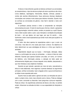 8
A leitura é mais eficiente quando os leitores conhecem as convenções,
as características, o tipo de estrutura própria do texto cuja leitura vão iniciar.
Livros didáticos, reportagens, fotonovelas, fábulas, crônicas, poesias e
contos são escritos diferentemente. Suas estruturas diversas obedecem
convenções nem sempre muito claras para leitores iniciantes. Quanto mais
se conhece as convenções de gênero, mais fácil é abordar o texto com
segurança.
O professor precisa ensinar o leitor a compreender as intenções
comunicativas do autor. O texto foi escrito para informar, divertir, apresentar
uma argumentação, transmitir ordens, vender um produto ou o quê? Quanto
mais o leitor souber sobre o autor, suas intenções e condições de produção
do texto – em que época, em que lugar, por que foi escrito -, mais
facilmente o leitor criará expectativas que serão muito úteis para ajudá-lo na
interpretação.
O leitor não deve apenas ter expectativas sobre o que o autor vai
comunicar, mas deve ter uma razão para fazer a leitura. Os objetivos do
leitor determinam as suas estratégias de leitura e o ritmo que imprime à
atividade.
Dependendo daquilo que se busca – informação, distração, idéias
novas ou confirmação de outras já conhecidas -, a leitura é feita de modo
diferente. Quando quer apenas localizar uma data, um nome, um número
de telefone, uma informação precisa, a atenção do leitor pode ser
eficientemente dirigida para a busca daquele único detalhe, descartando o
que não interessa a seus objetivos imediatos.
Quando se quer estudar, aprender por meio do texto, naturalmente a
leitura é mais elaborada, mais vagarosa: é preciso destacar os argumentos
principais, verificar conclusões, fazer a ligação entre o que já conhecemos e
as idéias novas expostas pelo autor.
Quanto mais se sabe sobre o gênero do texto, as intenções do autor e
sobre o próprio tema, tanto mais eficiente será a leitura. Pode-se dialogar
com o autor, concordar ou discordar, fazer perguntas e procurar respostas.
Pode-se criticar. As experiências anteriores de leitura e de vida, no sentido
amplo, influenciam as atitudes do leitor e a sua capacidade de interpretar e
criticar.
 