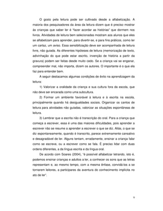 9
O gosto pela leitura pode ser cultivado desde a alfabetização. A
maioria dos pesquisadores da área da leitura dizem que é preciso mostrar
às crianças que saber ler é “fazer acordar as histórias” que dormem nos
livros. Atividades de leitura bem selecionadas mostram aos alunos que eles
se alfabetizam para aprender, para divertir-se, e para fins práticos, como ler
um cartaz, um aviso. Essa sensibilização deve ser acompanhada de leitura
livre, não guiada. As diferentes hipóteses de leitura (memorização de texto,
adivinhação do que pode estar escrito, invenção de história a partir da
gravura) podem ser feitas desde muito cedo. Se a criança vai se enganar,
compreender mal, não importa, dizem os autores. O importante é o que ela
faz para entender bem.
A seguir destacamos algumas condições de êxito na aprendizagem da
leitura:
1) Valorizar a oralidade da criança e sua cultura fora da escola, que
não deve ser encarada como uma subcultura.
2) Formar um ambiente favorável à leitura e à escrita na escola,
principalmente quando há desigualdades sociais. Organizar os cantos de
leitura para atividades não guiadas, valorizar as situações espontâneas de
leitura.
3) Lembrar que a escrita não é transcrição do oral. Para a criança que
começa a escrever, essa é uma das maiores dificuldades, pois aprender a
escrever não se resume a aprender a escrever o que se diz. Aliás, o que se
diz espontaneamente, quando é transcrito, parece extremamente cansativo
e desagradável de ler. Alguns tentam, erradamente, ensinar a criança falar
como se escreve, ou a escrever como se fala. É preciso lidar com duas
ordens diferentes, a da língua escrita e da língua oral.
De acordo com Soares (2004), “é possível alfabetizar letrando, isto é,
podemos ensinar crianças e adultos a ler, a conhecer os sons que as letras
representam e, ao mesmo tempo, com a mesma ênfase, convidá-los a se
tornarem leitores, a participares da aventura do conhecimento implícita no
ato de ler”.
 
